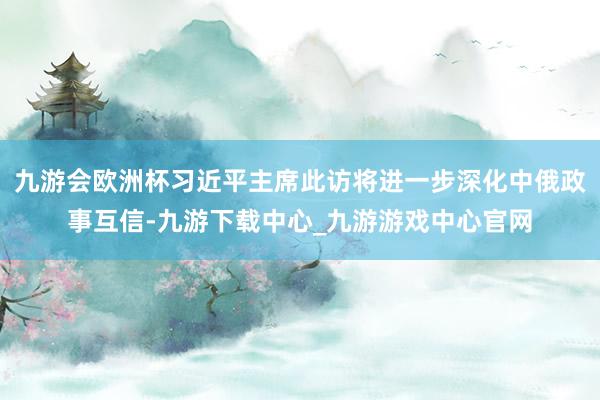 九游会欧洲杯习近平主席此访将进一步深化中俄政事互信-九游下载中心_九游游戏中心官网
