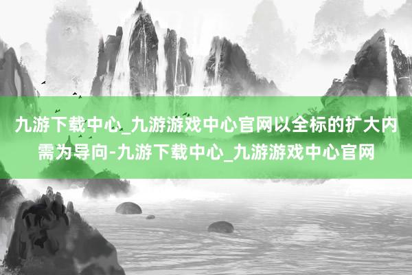 九游下载中心_九游游戏中心官网以全标的扩大内需为导向-九游下载中心_九游游戏中心官网