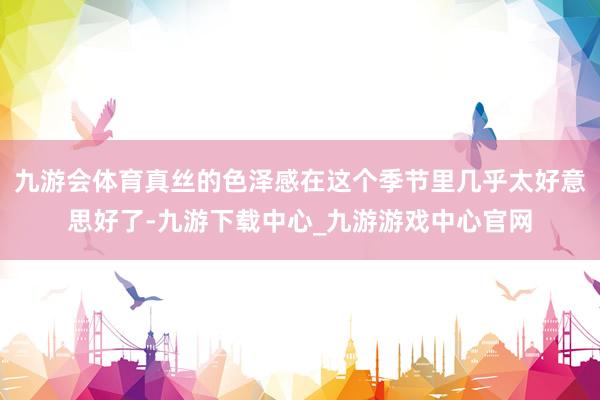 九游会体育真丝的色泽感在这个季节里几乎太好意思好了-九游下载中心_九游游戏中心官网