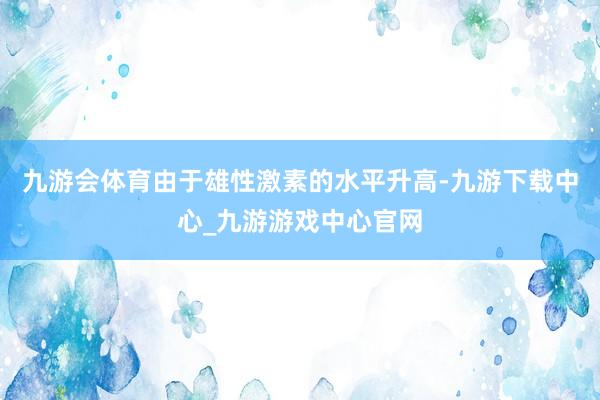 九游会体育由于雄性激素的水平升高-九游下载中心_九游游戏中心官网