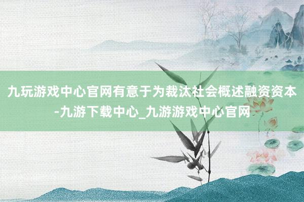 九玩游戏中心官网有意于为裁汰社会概述融资资本-九游下载中心_九游游戏中心官网
