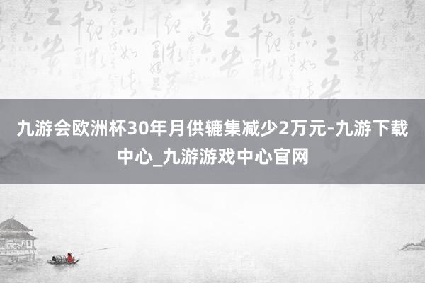 九游会欧洲杯30年月供辘集减少2万元-九游下载中心_九游游戏中心官网