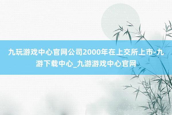 九玩游戏中心官网公司2000年在上交所上市-九游下载中心_九游游戏中心官网