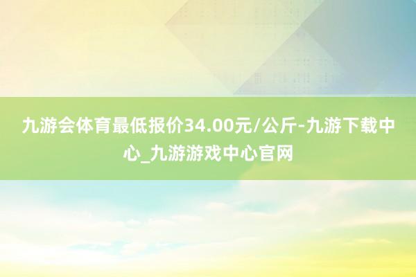 九游会体育最低报价34.00元/公斤-九游下载中心_九游游戏中心官网