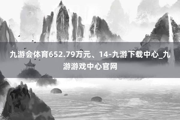 九游会体育652.79万元、14-九游下载中心_九游游戏中心官网