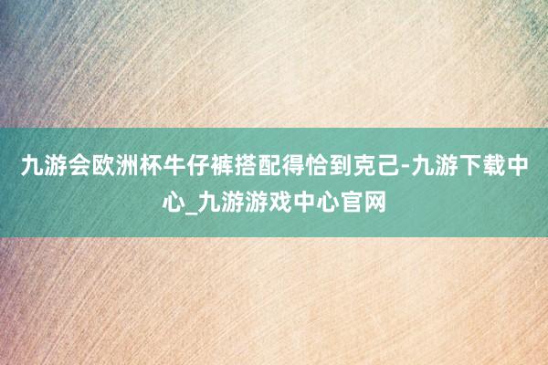 九游会欧洲杯牛仔裤搭配得恰到克己-九游下载中心_九游游戏中心官网