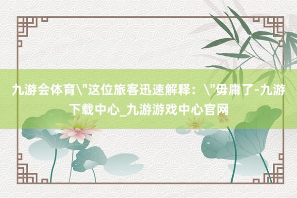 九游会体育＂这位旅客迅速解释：＂毋庸了-九游下载中心_九游游戏中心官网