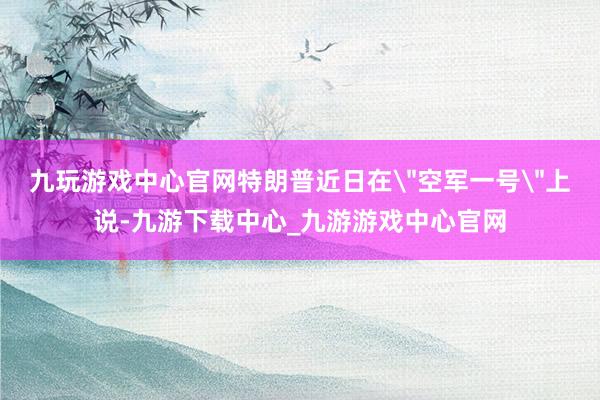 九玩游戏中心官网特朗普近日在＂空军一号＂上说-九游下载中心_九游游戏中心官网