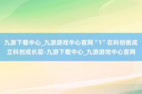 九游下载中心_九游游戏中心官网“1”在科创板成立科创成长层-九游下载中心_九游游戏中心官网
