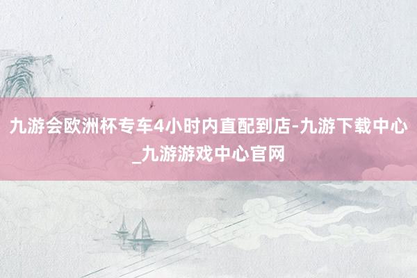 九游会欧洲杯专车4小时内直配到店-九游下载中心_九游游戏中心官网