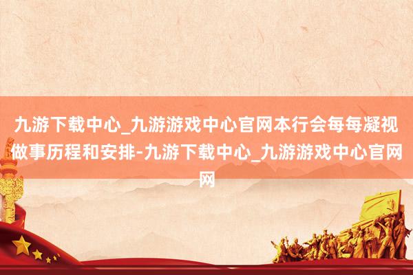 九游下载中心_九游游戏中心官网本行会每每凝视做事历程和安排-九游下载中心_九游游戏中心官网