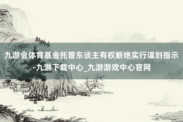 九游会体育基金托管东谈主有权断绝实行谋划指示-九游下载中心_九游游戏中心官网