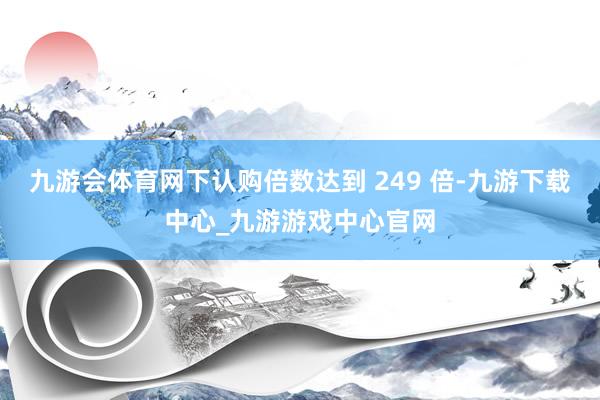 九游会体育网下认购倍数达到 249 倍-九游下载中心_九游游戏中心官网