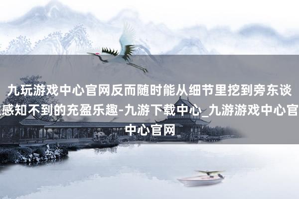九玩游戏中心官网反而随时能从细节里挖到旁东谈主感知不到的充盈乐趣-九游下载中心_九游游戏中心官网