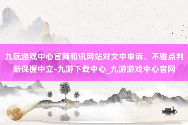 九玩游戏中心官网和讯网站对文中申诉、不雅点判断保握中立-九游下载中心_九游游戏中心官网