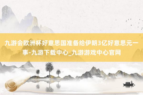 九游会欧洲杯好意思国准备给伊朗3亿好意思元一事-九游下载中心_九游游戏中心官网