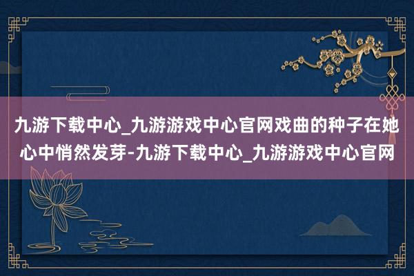 九游下载中心_九游游戏中心官网戏曲的种子在她心中悄然发芽-九游下载中心_九游游戏中心官网