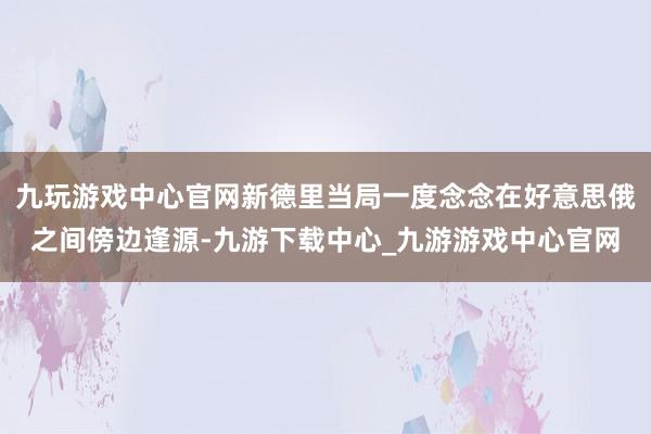九玩游戏中心官网新德里当局一度念念在好意思俄之间傍边逢源-九游下载中心_九游游戏中心官网