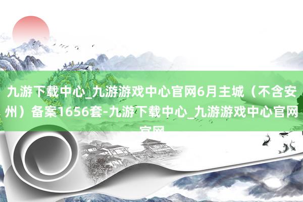九游下载中心_九游游戏中心官网6月主城（不含安州）备案1656套-九游下载中心_九游游戏中心官网