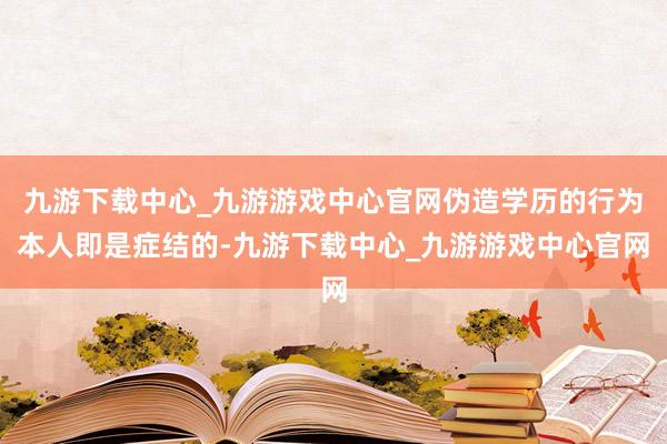 九游下载中心_九游游戏中心官网伪造学历的行为本人即是症结的-九游下载中心_九游游戏中心官网