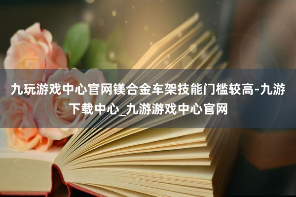 九玩游戏中心官网镁合金车架技能门槛较高-九游下载中心_九游游戏中心官网
