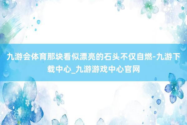 九游会体育那块看似漂亮的石头不仅自燃-九游下载中心_九游游戏中心官网