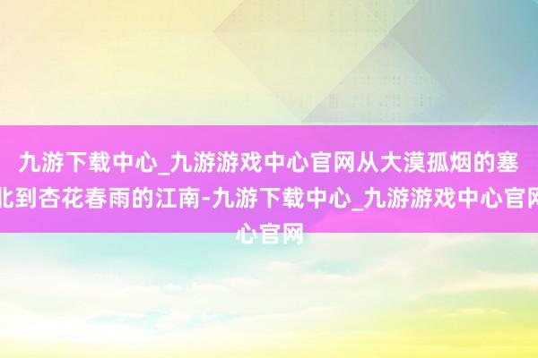 九游下载中心_九游游戏中心官网从大漠孤烟的塞北到杏花春雨的江南-九游下载中心_九游游戏中心官网