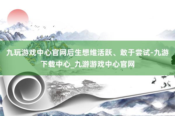 九玩游戏中心官网后生想维活跃、敢于尝试-九游下载中心_九游游戏中心官网