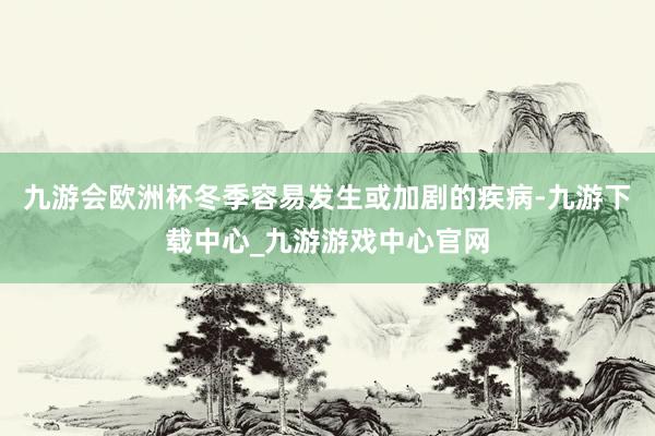 九游会欧洲杯冬季容易发生或加剧的疾病-九游下载中心_九游游戏中心官网