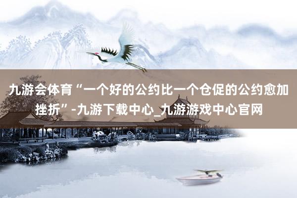 九游会体育“一个好的公约比一个仓促的公约愈加挫折”-九游下载中心_九游游戏中心官网