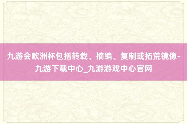 九游会欧洲杯包括转载、摘编、复制或拓荒镜像-九游下载中心_九游游戏中心官网