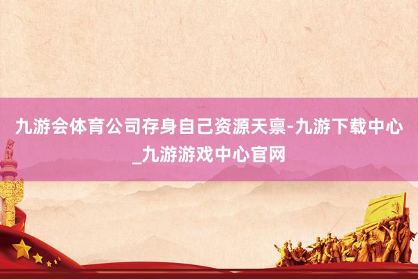 九游会体育公司存身自己资源天禀-九游下载中心_九游游戏中心官网