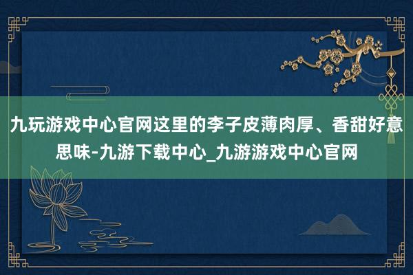 九玩游戏中心官网这里的李子皮薄肉厚、香甜好意思味-九游下载中心_九游游戏中心官网