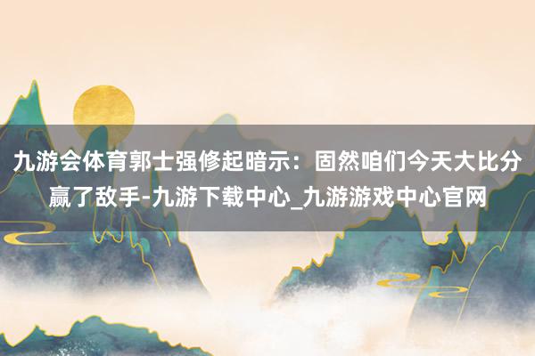 九游会体育郭士强修起暗示：固然咱们今天大比分赢了敌手-九游下载中心_九游游戏中心官网