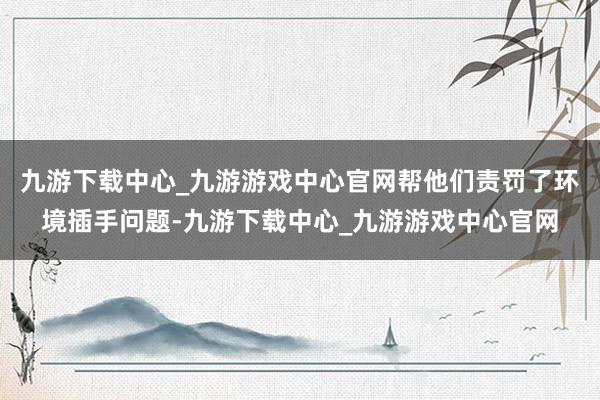 九游下载中心_九游游戏中心官网帮他们责罚了环境插手问题-九游下载中心_九游游戏中心官网