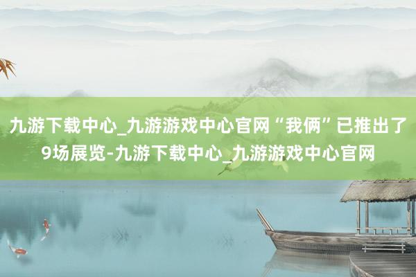 九游下载中心_九游游戏中心官网“我俩”已推出了9场展览-九游下载中心_九游游戏中心官网