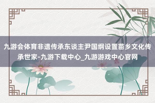 九游会体育非遗传承东谈主尹国纲设置苗乡文化传承世家-九游下载中心_九游游戏中心官网