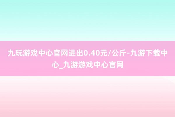 九玩游戏中心官网进出0.40元/公斤-九游下载中心_九游游戏中心官网