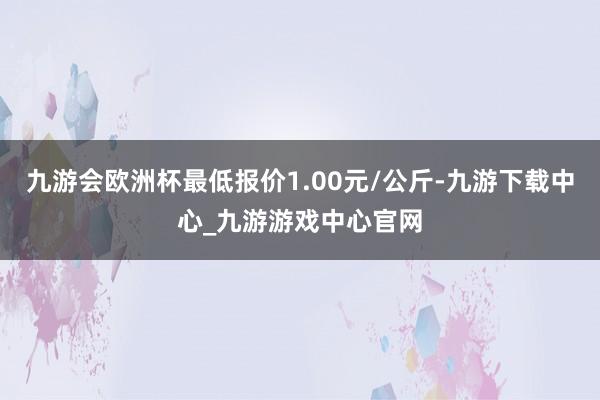 九游会欧洲杯最低报价1.00元/公斤-九游下载中心_九游游戏中心官网