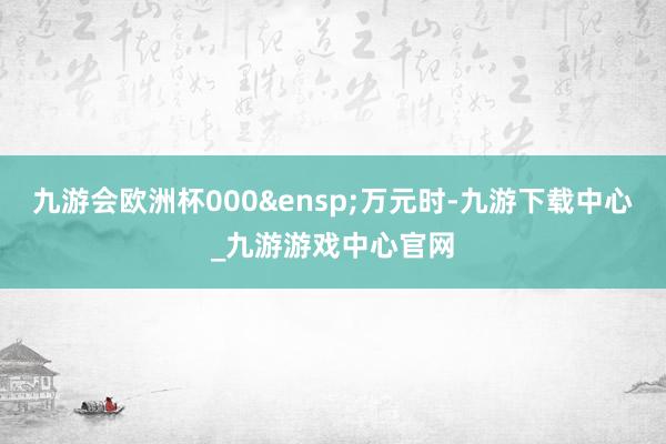 九游会欧洲杯000&ensp;万元时-九游下载中心_九游游戏中心官网