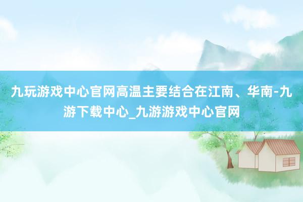 九玩游戏中心官网高温主要结合在江南、华南-九游下载中心_九游游戏中心官网