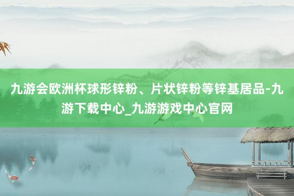 九游会欧洲杯球形锌粉、片状锌粉等锌基居品-九游下载中心_九游游戏中心官网