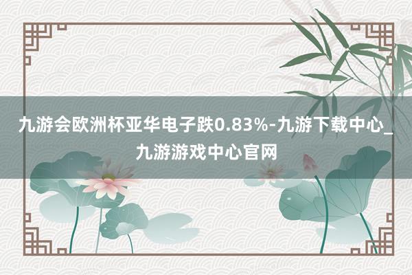 九游会欧洲杯亚华电子跌0.83%-九游下载中心_九游游戏中心官网