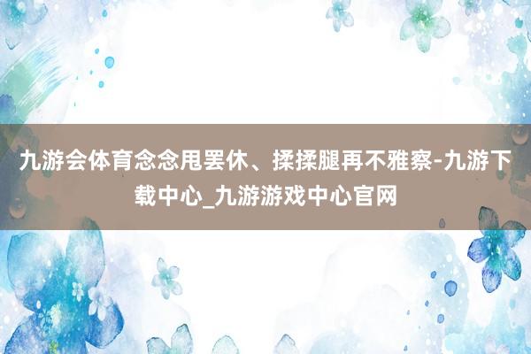 九游会体育念念甩罢休、揉揉腿再不雅察-九游下载中心_九游游戏中心官网