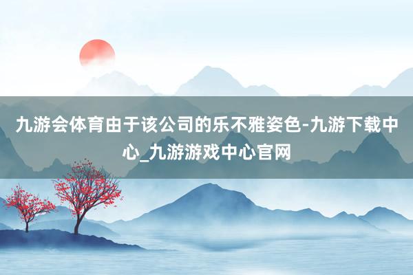 九游会体育由于该公司的乐不雅姿色-九游下载中心_九游游戏中心官网