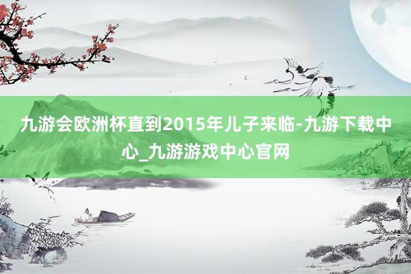 九游会欧洲杯直到2015年儿子来临-九游下载中心_九游游戏中心官网
