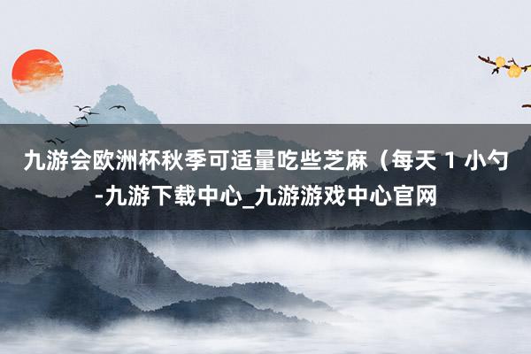 九游会欧洲杯秋季可适量吃些芝麻（每天 1 小勺-九游下载中心_九游游戏中心官网
