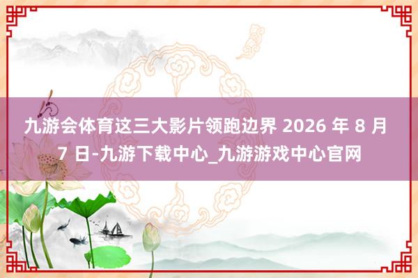 九游会体育这三大影片领跑边界 2026 年 8 月 7 日-九游下载中心_九游游戏中心官网