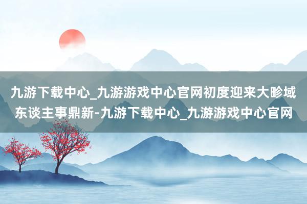 九游下载中心_九游游戏中心官网初度迎来大畛域东谈主事鼎新-九游下载中心_九游游戏中心官网