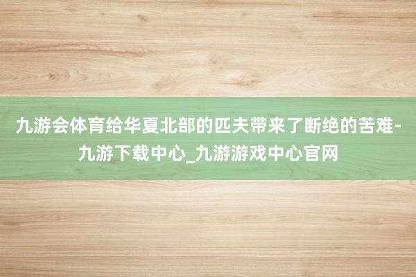 九游会体育给华夏北部的匹夫带来了断绝的苦难-九游下载中心_九游游戏中心官网